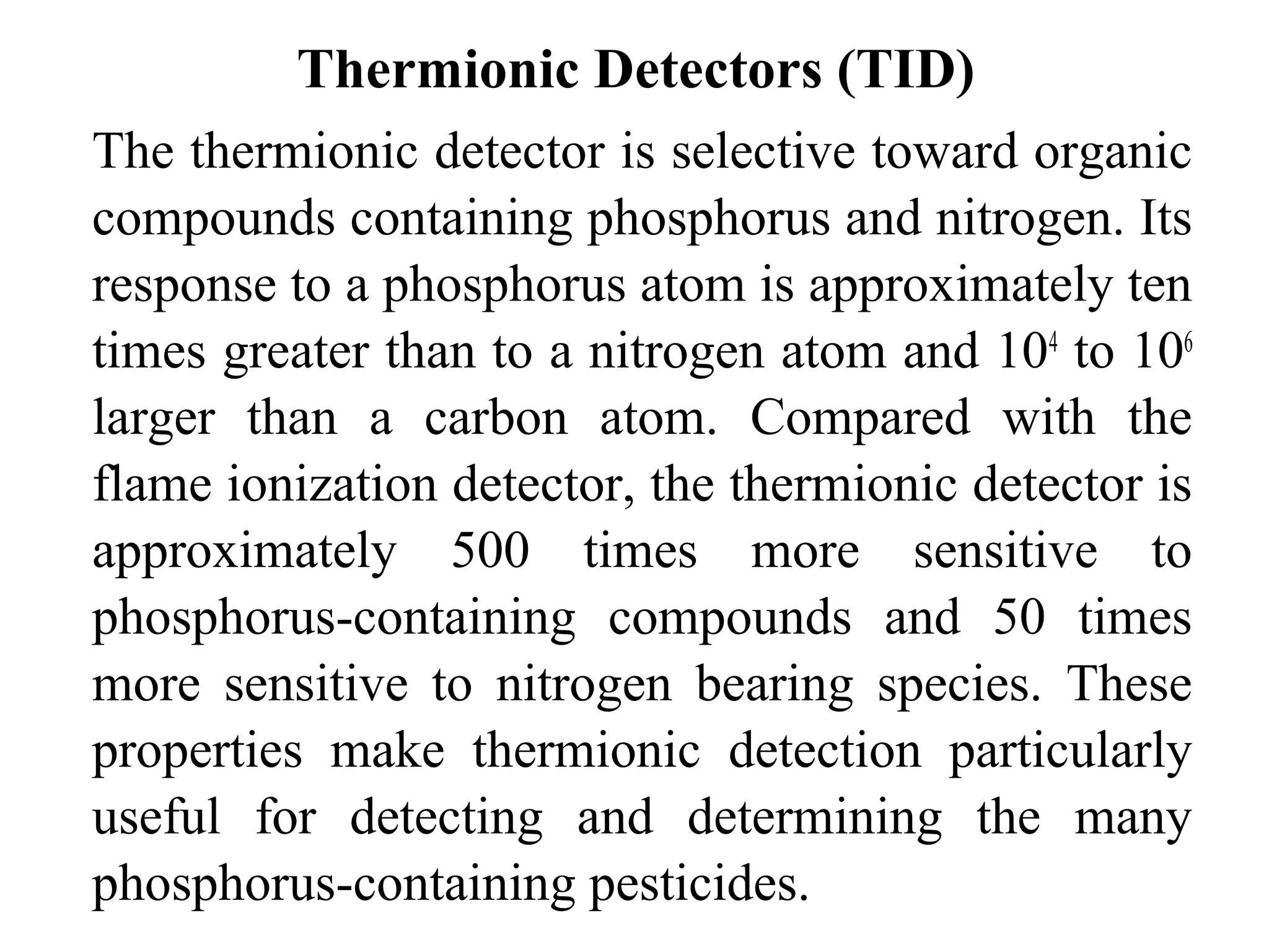 Thermionic Detectors (TID) 
The thermionic detector is selective toward organic 
compounds containing phosphorus and nitrogen. Its 
response to a phosphorus atom is approximately ten 
times greater than to a nitrogen atom and 104 to 106 
larger than a carbon atom. Compared with the 
flame ionization detector, the thermionic detector is 
approximately 500 times more sensitive to 
phosphorus-containing compounds and 50 times 
more sensitive to nitrogen bearing species. These 
properties make thermionic detection particularly 
useful for detecting and determining the many 
phosphorus-containing pesticides. 
 