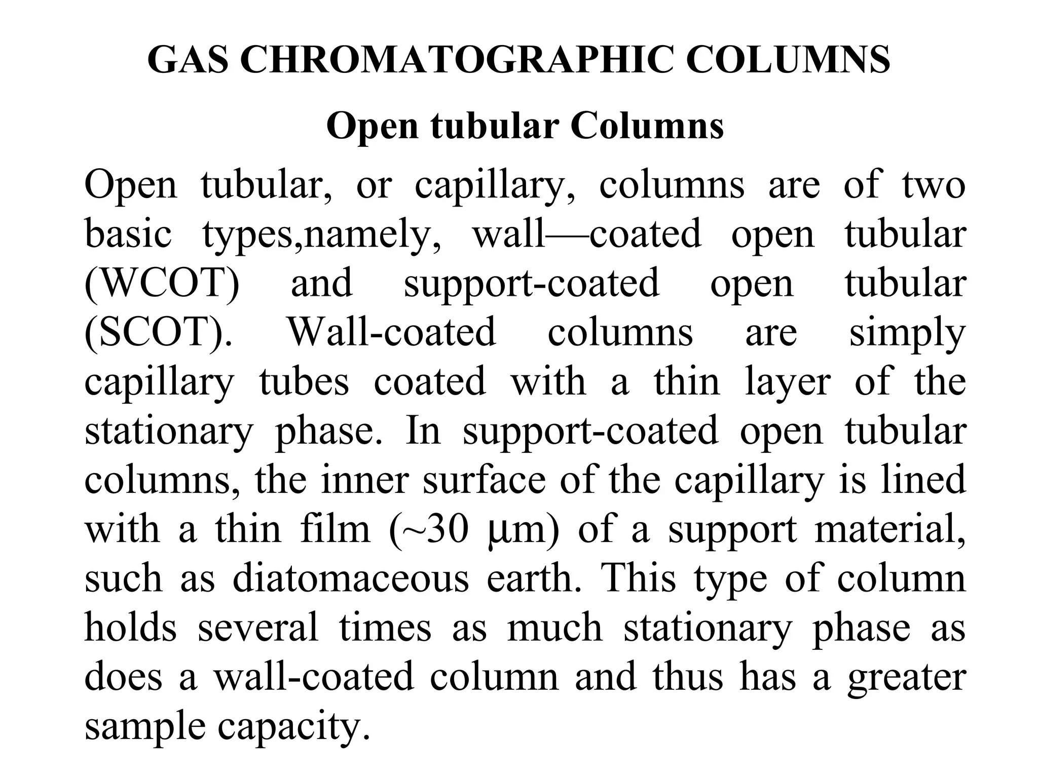 GAS CHROMATOGRAPHIC COLUMNS 
Open tubular Columns 
Open tubular, or capillary, columns are of two 
basic types,namely, wall—coated open tubular 
(WCOT) and support-coated open tubular 
(SCOT). Wall-coated columns are simply 
capillary tubes coated with a thin layer of the 
stationary phase. In support-coated open tubular 
columns, the inner surface of the capillary is lined 
with a thin film (~30 mm) of a support material, 
such as diatomaceous earth. This type of column 
holds several times as much stationary phase as 
does a wall-coated column and thus has a greater 
sample capacity. 
 