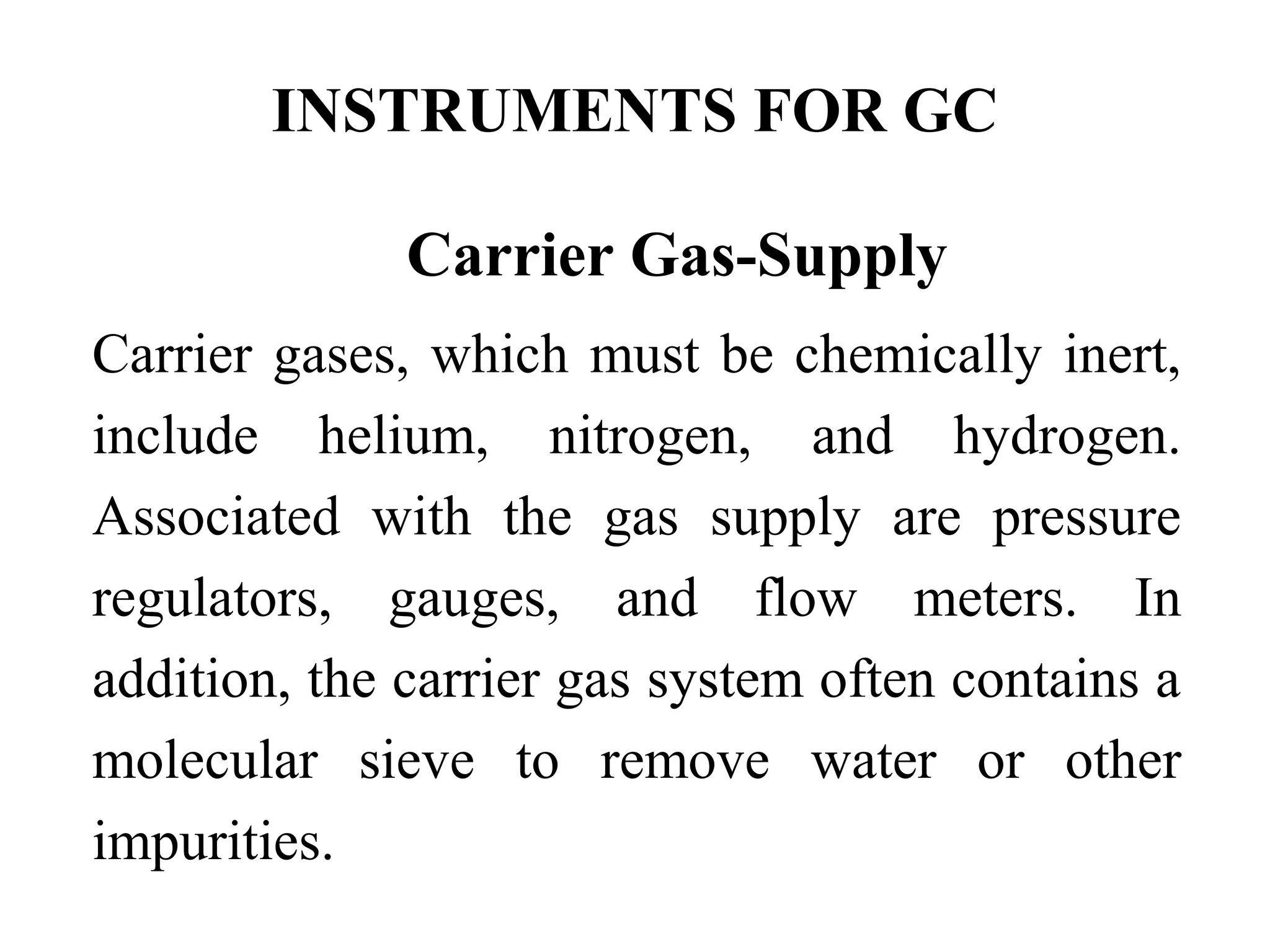 INSTRUMENTS FOR GC 
Carrier Gas-Supply 
Carrier gases, which must be chemically inert, 
include helium, nitrogen, and hydrogen. 
Associated with the gas supply are pressure 
regulators, gauges, and flow meters. In 
addition, the carrier gas system often contains a 
molecular sieve to remove water or other 
impurities. 
 