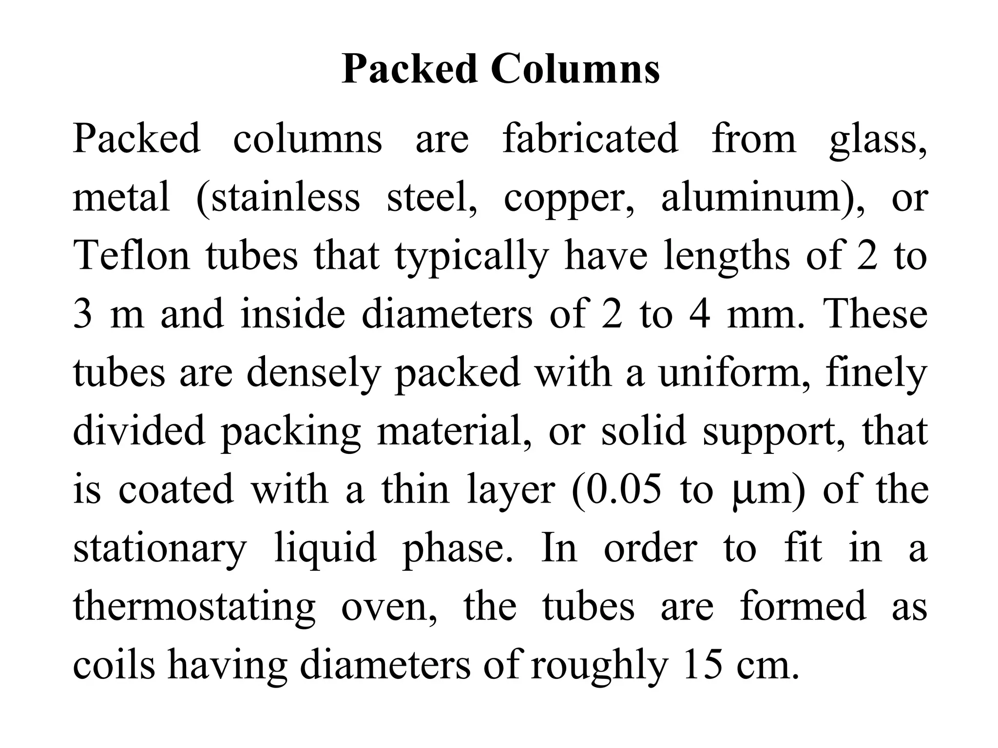 Packed Columns 
Packed columns are fabricated from glass, 
metal (stainless steel, copper, aluminum), or 
Teflon tubes that typically have lengths of 2 to 
3 m and inside diameters of 2 to 4 mm. These 
tubes are densely packed with a uniform, finely 
divided packing material, or solid support, that 
is coated with a thin layer (0.05 to mm) of the 
stationary liquid phase. In order to fit in a 
thermostating oven, the tubes are formed as 
coils having diameters of roughly 15 cm. 
 