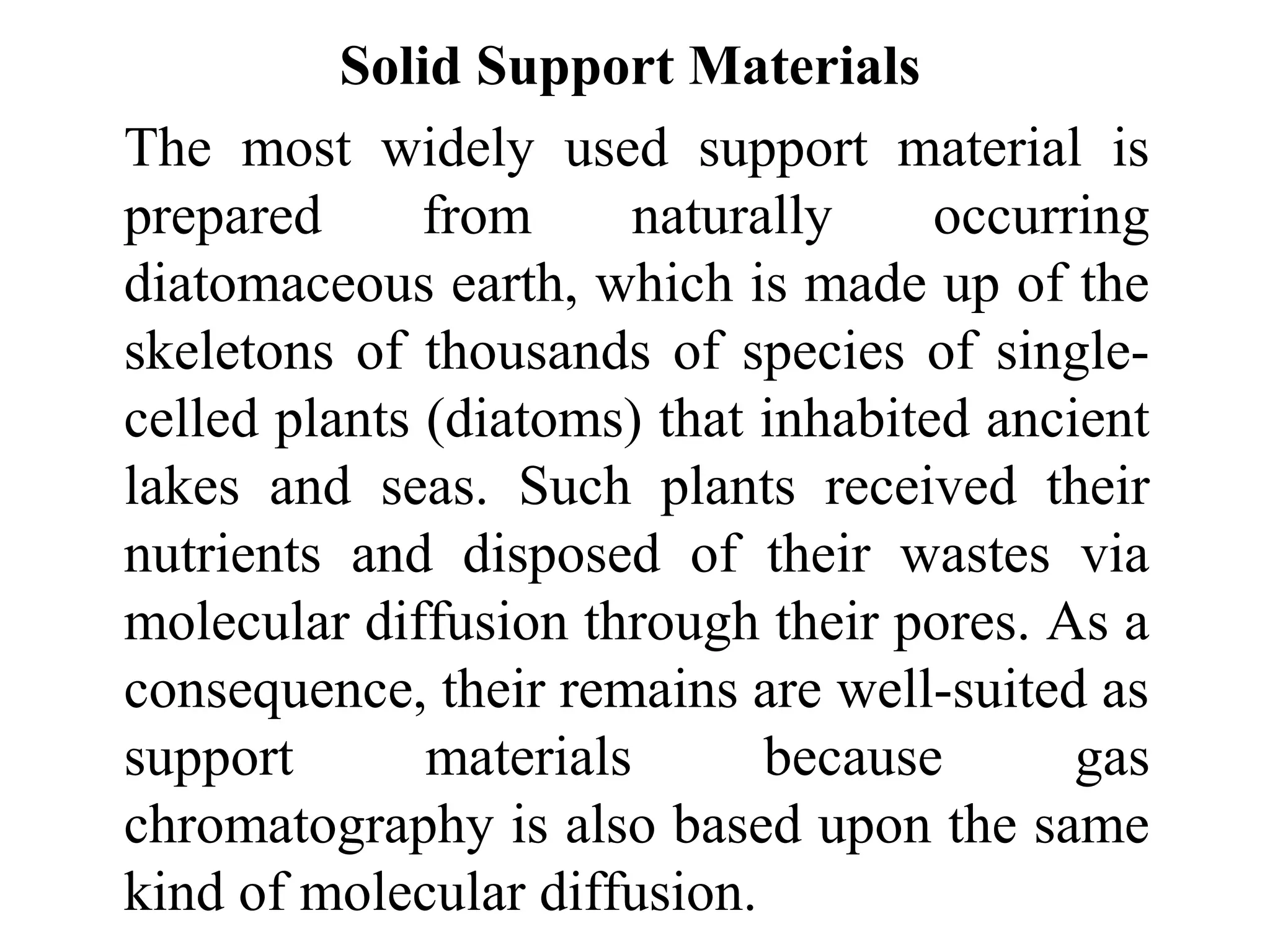 Solid Support Materials 
The most widely used support material is 
prepared from naturally occurring 
diatomaceous earth, which is made up of the 
skeletons of thousands of species of single-celled 
plants (diatoms) that inhabited ancient 
lakes and seas. Such plants received their 
nutrients and disposed of their wastes via 
molecular diffusion through their pores. As a 
consequence, their remains are well-suited as 
support materials because gas 
chromatography is also based upon the same 
kind of molecular diffusion. 
 