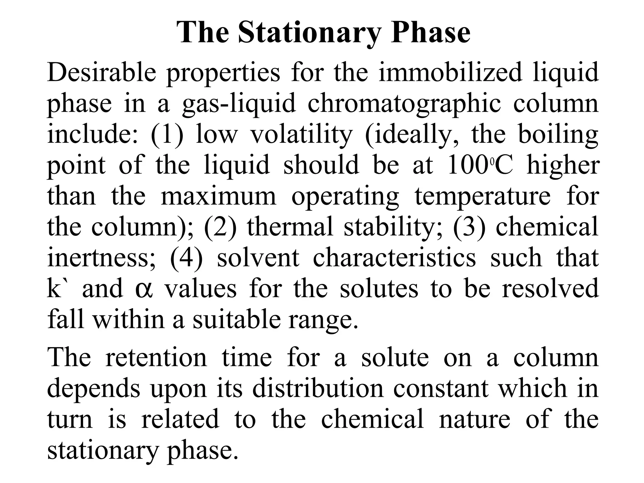 The Stationary Phase 
Desirable properties for the immobilized liquid 
phase in a gas-liquid chromatographic column 
include: (1) low volatility (ideally, the boiling 
point of the liquid should be at 100oC higher 
than the maximum operating temperature for 
the column); (2) thermal stability; (3) chemical 
inertness; (4) solvent characteristics such that 
k` and a values for the solutes to be resolved 
fall within a suitable range. 
The retention time for a solute on a column 
depends upon its distribution constant which in 
turn is related to the chemical nature of the 
stationary phase. 
 