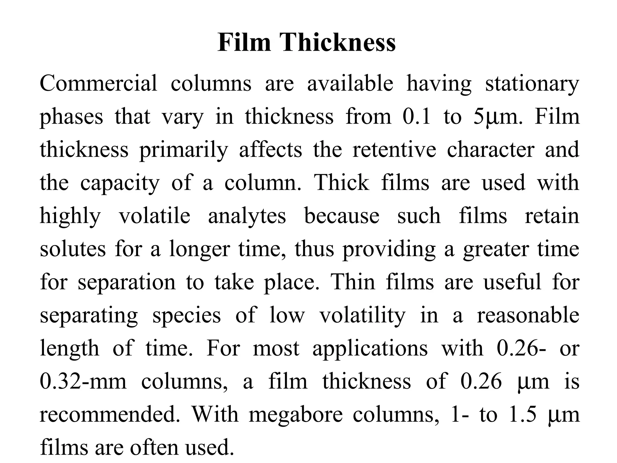 Film Thickness 
Commercial columns are available having stationary 
phases that vary in thickness from 0.1 to 5mm. Film 
thickness primarily affects the retentive character and 
the capacity of a column. Thick films are used with 
highly volatile analytes because such films retain 
solutes for a longer time, thus providing a greater time 
for separation to take place. Thin films are useful for 
separating species of low volatility in a reasonable 
length of time. For most applications with 0.26- or 
0.32-mm columns, a film thickness of 0.26 mm is 
recommended. With megabore columns, 1- to 1.5 mm 
films are often used. 
 