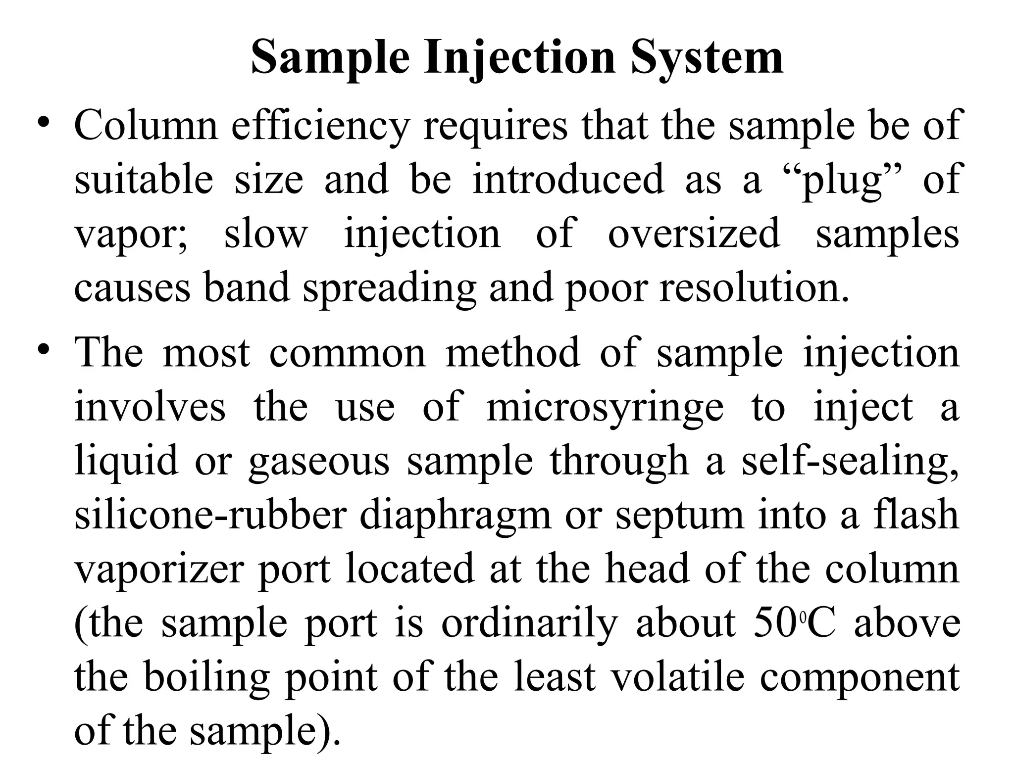 Sample Injection System 
• Column efficiency requires that the sample be of 
suitable size and be introduced as a “plug” of 
vapor; slow injection of oversized samples 
causes band spreading and poor resolution. 
• The most common method of sample injection 
involves the use of microsyringe to inject a 
liquid or gaseous sample through a self-sealing, 
silicone-rubber diaphragm or septum into a flash 
vaporizer port located at the head of the column 
(the sample port is ordinarily about 50oC above 
the boiling point of the least volatile component 
of the sample). 
 