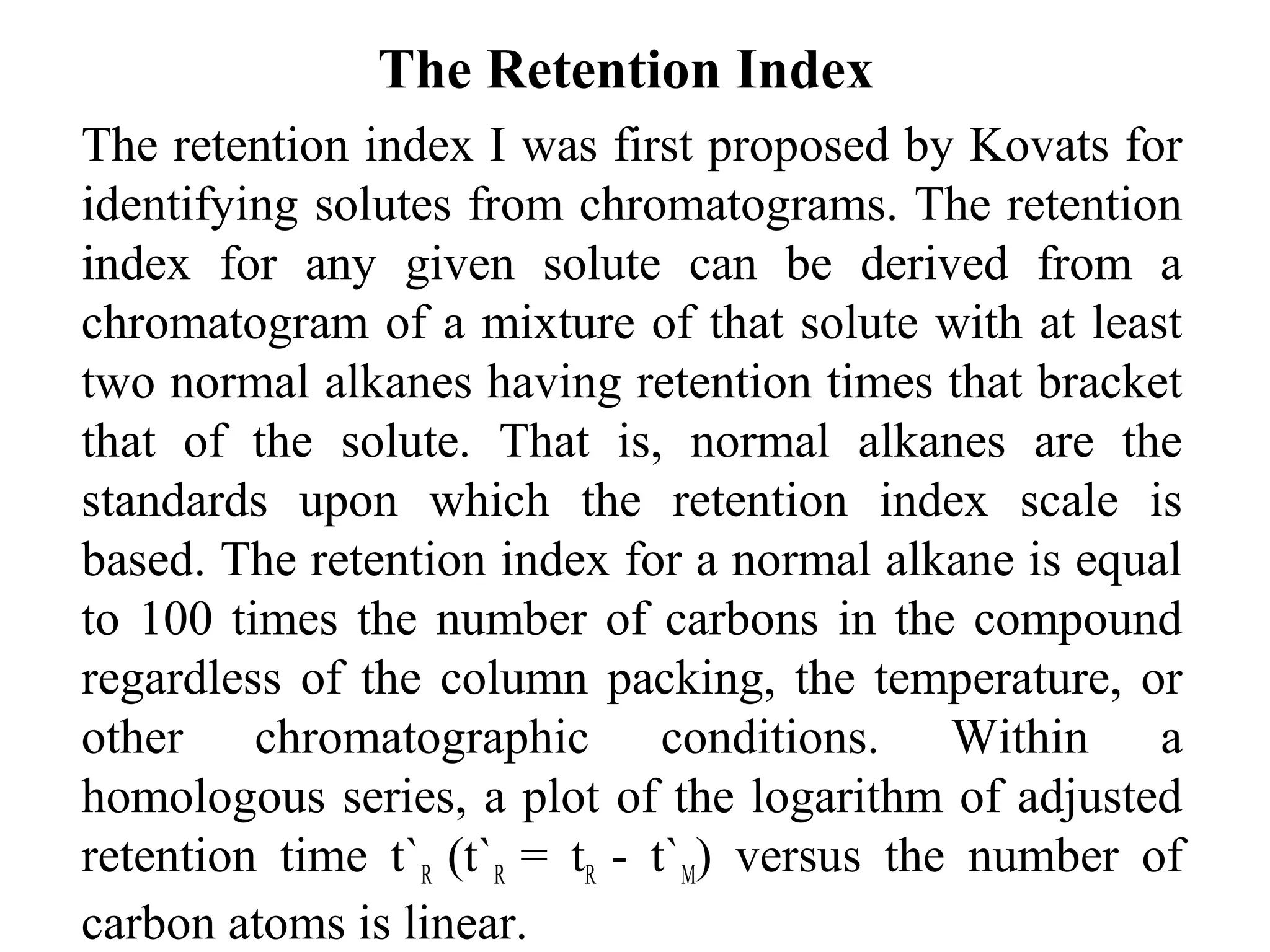 The Retention Index 
The retention index I was first proposed by Kovats for 
identifying solutes from chromatograms. The retention 
index for any given solute can be derived from a 
chromatogram of a mixture of that solute with at least 
two normal alkanes having retention times that bracket 
that of the solute. That is, normal alkanes are the 
standards upon which the retention index scale is 
based. The retention index for a normal alkane is equal 
to 100 times the number of carbons in the compound 
regardless of the column packing, the temperature, or 
other chromatographic conditions. Within a 
homologous series, a plot of the logarithm of adjusted 
retention time t`R (t`R = tR - t`M) versus the number of 
carbon atoms is linear. 
 