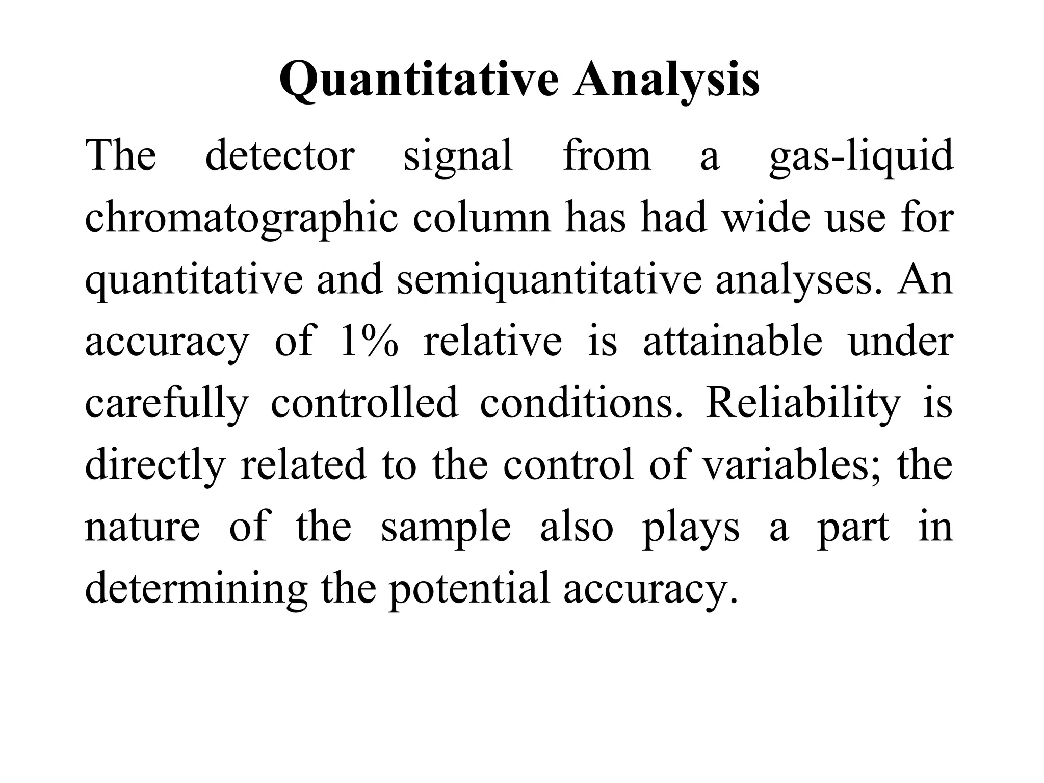 Quantitative Analysis 
The detector signal from a gas-liquid 
chromatographic column has had wide use for 
quantitative and semiquantitative analyses. An 
accuracy of 1% relative is attainable under 
carefully controlled conditions. Reliability is 
directly related to the control of variables; the 
nature of the sample also plays a part in 
determining the potential accuracy. 
 