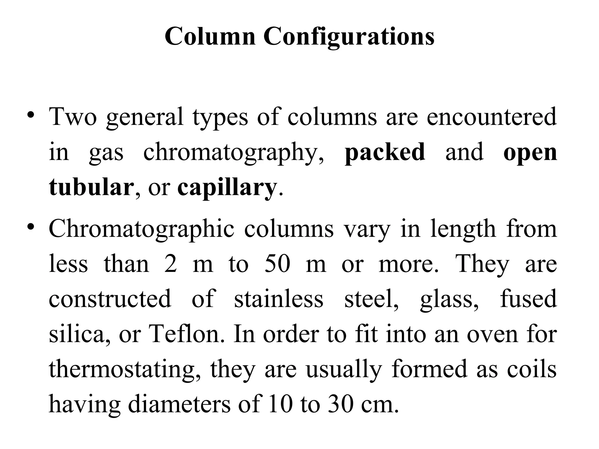 Column Configurations 
• Two general types of columns are encountered 
in gas chromatography, packed and open 
tubular, or capillary. 
• Chromatographic columns vary in length from 
less than 2 m to 50 m or more. They are 
constructed of stainless steel, glass, fused 
silica, or Teflon. In order to fit into an oven for 
thermostating, they are usually formed as coils 
having diameters of 10 to 30 cm. 
 