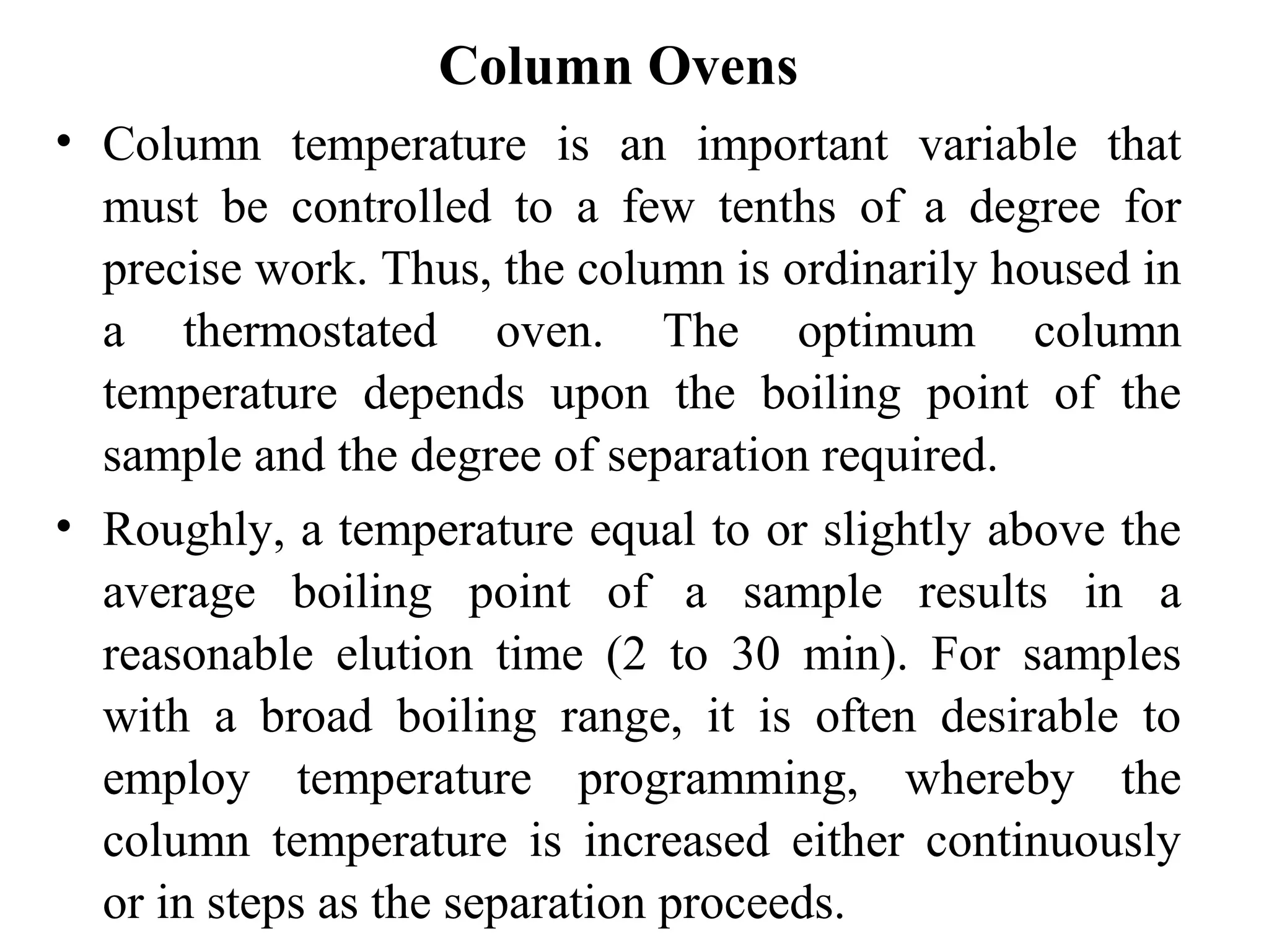 Column Ovens 
• Column temperature is an important variable that 
must be controlled to a few tenths of a degree for 
precise work. Thus, the column is ordinarily housed in 
a thermostated oven. The optimum column 
temperature depends upon the boiling point of the 
sample and the degree of separation required. 
• Roughly, a temperature equal to or slightly above the 
average boiling point of a sample results in a 
reasonable elution time (2 to 30 min). For samples 
with a broad boiling range, it is often desirable to 
employ temperature programming, whereby the 
column temperature is increased either continuously 
or in steps as the separation proceeds. 
 