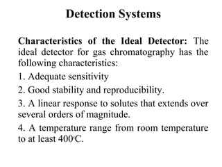 Detection Systems 
Characteristics of the Ideal Detector: The 
ideal detector for gas chromatography has the 
following characteristics: 
1. Adequate sensitivity 
2. Good stability and reproducibility. 
3. A linear response to solutes that extends over 
several orders of magnitude. 
4. A temperature range from room temperature 
to at least 400oC. 
 