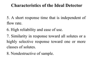 Characteristics of the Ideal Detector 
5. A short response time that is independent of 
flow rate. 
6. High reliability and ease of use. 
7. Similarity in response toward all solutes or a 
highly selective response toward one or more 
classes of solutes. 
8. Nondestructive of sample. 
 