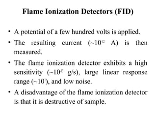 Flame Ionization Detectors (FID) 
• A potential of a few hundred volts is applied. 
• The resulting current (~10-12 A) is then 
measured. 
• The flame ionization detector exhibits a high 
sensitivity (~10-13 g/s), large linear response 
range (~107), and low noise. 
• A disadvantage of the flame ionization detector 
is that it is destructive of sample. 
 