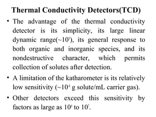 Thermal Conductivity Detectors(TCD) 
• The advantage of the thermal conductivity 
detector is its simplicity, its large linear 
dynamic range(~105), its general response to 
both organic and inorganic species, and its 
nondestructive character, which permits 
collection of solutes after detection. 
• A limitation of the katharometer is its relatively 
low sensitivity (~10-8 g solute/mL carrier gas). 
• Other detectors exceed this sensitivity by 
factors as large as 104 to 107. 
 
