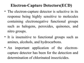 Electron-Capture Detectors(ECD) 
• The electron-capture detector is selective in its 
response being highly sensitive to molecules 
containing electronegative functional groups 
such as halogens, peroxides, quinones, and 
nitro groups. 
• It is insensitive to functional groups such as 
amines, alcohols, and hydrocarbons. 
• An important application of the electron-capture 
detector has been for the detection and 
determination of chlorinated insecticides. 
 