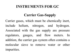 INSTRUMENTS FOR GC 
Carrier Gas-Supply 
Carrier gases, which must be chemically inert, 
include helium, nitrogen, and hydrogen. 
Associated with the gas supply are pressure 
regulators, gauges, and flow meters. In 
addition, the carrier gas system often contains a 
molecular sieve to remove water or other 
impurities. 
 