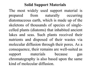 Solid Support Materials 
The most widely used support material is 
prepared from naturally occurring 
diatomaceous earth, which is made up of the 
skeletons of thousands of species of single-celled 
plants (diatoms) that inhabited ancient 
lakes and seas. Such plants received their 
nutrients and disposed of their wastes via 
molecular diffusion through their pores. As a 
consequence, their remains are well-suited as 
support materials because gas 
chromatography is also based upon the same 
kind of molecular diffusion. 
 