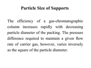 Particle Size of Supports 
The efficiency of a gas-chromatographic 
column increases rapidly with decreasing 
particle diameter of the packing. The pressure 
difference required to maintain a given flow 
rate of carrier gas, however, varies inversely 
as the square of the particle diameter. 
 