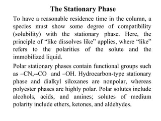 The Stationary Phase 
To have a reasonable residence time in the column, a 
species must show some degree of compatibility 
(solubility) with the stationary phase. Here, the 
principle of “like dissolves like” applies, where “like” 
refers to the polarities of the solute and the 
immobilized liquid. 
Polar stationary phases contain functional groups such 
as –CN,--CO and –OH. Hydrocarbon-type stationary 
phase and dialkyl siloxanes are nonpolar, whereas 
polyester phases are highly polar. Polar solutes include 
alcohols, acids, and amines; solutes of medium 
polarity include ethers, ketones, and aldehydes. 
 