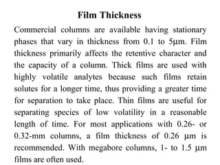 Film Thickness 
Commercial columns are available having stationary 
phases that vary in thickness from 0.1 to 5mm. Film 
thickness primarily affects the retentive character and 
the capacity of a column. Thick films are used with 
highly volatile analytes because such films retain 
solutes for a longer time, thus providing a greater time 
for separation to take place. Thin films are useful for 
separating species of low volatility in a reasonable 
length of time. For most applications with 0.26- or 
0.32-mm columns, a film thickness of 0.26 mm is 
recommended. With megabore columns, 1- to 1.5 mm 
films are often used. 
 