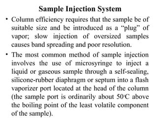 Sample Injection System 
• Column efficiency requires that the sample be of 
suitable size and be introduced as a “plug” of 
vapor; slow injection of oversized samples 
causes band spreading and poor resolution. 
• The most common method of sample injection 
involves the use of microsyringe to inject a 
liquid or gaseous sample through a self-sealing, 
silicone-rubber diaphragm or septum into a flash 
vaporizer port located at the head of the column 
(the sample port is ordinarily about 50oC above 
the boiling point of the least volatile component 
of the sample). 
 