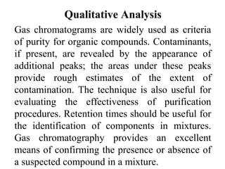 Qualitative Analysis 
Gas chromatograms are widely used as criteria 
of purity for organic compounds. Contaminants, 
if present, are revealed by the appearance of 
additional peaks; the areas under these peaks 
provide rough estimates of the extent of 
contamination. The technique is also useful for 
evaluating the effectiveness of purification 
procedures. Retention times should be useful for 
the identification of components in mixtures. 
Gas chromatography provides an excellent 
means of confirming the presence or absence of 
a suspected compound in a mixture. 
 