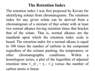 The Retention Index 
The retention index I was first proposed by Kovats for 
identifying solutes from chromatograms. The retention 
index for any given solute can be derived from a 
chromatogram of a mixture of that solute with at least 
two normal alkanes having retention times that bracket 
that of the solute. That is, normal alkanes are the 
standards upon which the retention index scale is 
based. The retention index for a normal alkane is equal 
to 100 times the number of carbons in the compound 
regardless of the column packing, the temperature, or 
other chromatographic conditions. Within a 
homologous series, a plot of the logarithm of adjusted 
retention time t`R (t`R = tR - t`M) versus the number of 
carbon atoms is linear. 
 
