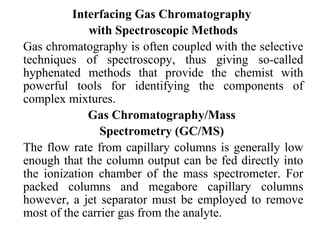 Interfacing Gas Chromatography 
with Spectroscopic Methods 
Gas chromatography is often coupled with the selective 
techniques of spectroscopy, thus giving so-called 
hyphenated methods that provide the chemist with 
powerful tools for identifying the components of 
complex mixtures. 
Gas Chromatography/Mass 
Spectrometry (GC/MS) 
The flow rate from capillary columns is generally low 
enough that the column output can be fed directly into 
the ionization chamber of the mass spectrometer. For 
packed columns and megabore capillary columns 
however, a jet separator must be employed to remove 
most of the carrier gas from the analyte. 
 