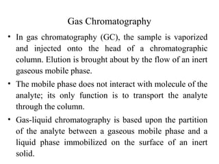Gas Chromatography 
• In gas chromatography (GC), the sample is vaporized 
and injected onto the head of a chromatographic 
column. Elution is brought about by the flow of an inert 
gaseous mobile phase. 
• The mobile phase does not interact with molecule of the 
analyte; its only function is to transport the analyte 
through the column. 
• Gas-liquid chromatography is based upon the partition 
of the analyte between a gaseous mobile phase and a 
liquid phase immobilized on the surface of an inert 
solid. 
 