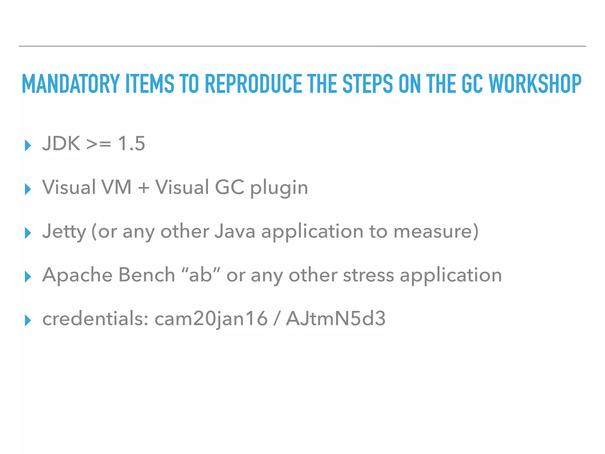 MANDATORY ITEMS TO REPRODUCE THE STEPS ON THE GC WORKSHOP
▸ JDK >= 1.5
▸ Visual VM + Visual GC plugin
▸ Jetty (or any other Java application to measure)
▸ Apache Bench “ab” or any other stress application
▸ credentials: cam20jan16 / AJtmN5d3
 