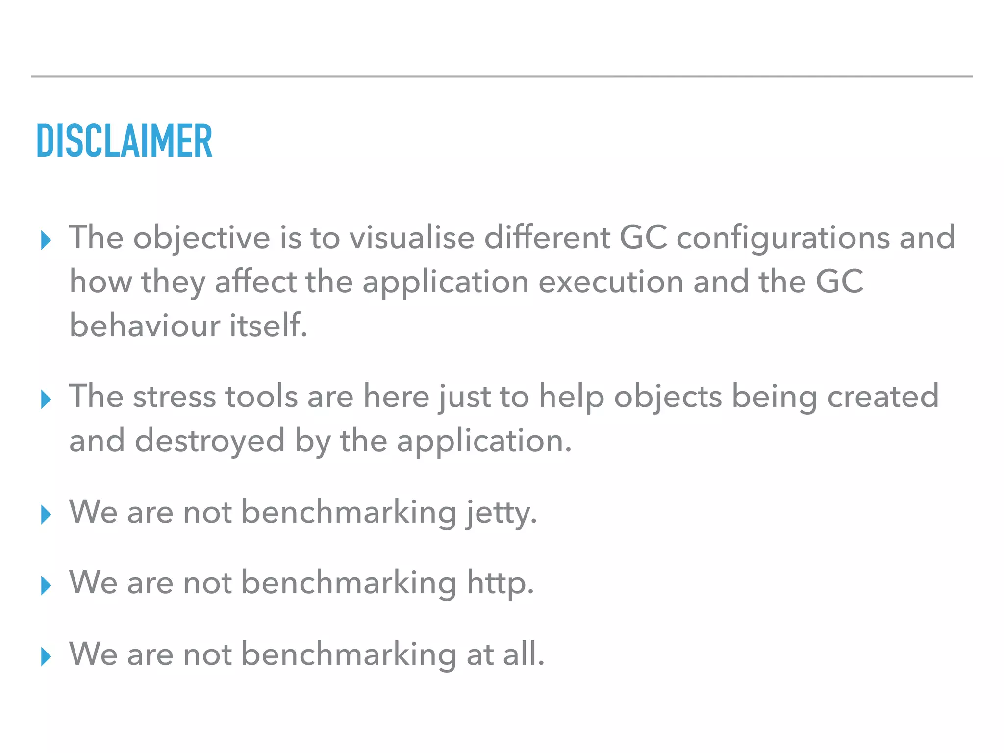 DISCLAIMER
▸ The objective is to visualise different GC conﬁgurations and
how they affect the application execution and the GC
behaviour itself.
▸ The stress tools are here just to help objects being created
and destroyed by the application.
▸ We are not benchmarking jetty.
▸ We are not benchmarking http.
▸ We are not benchmarking at all.
 