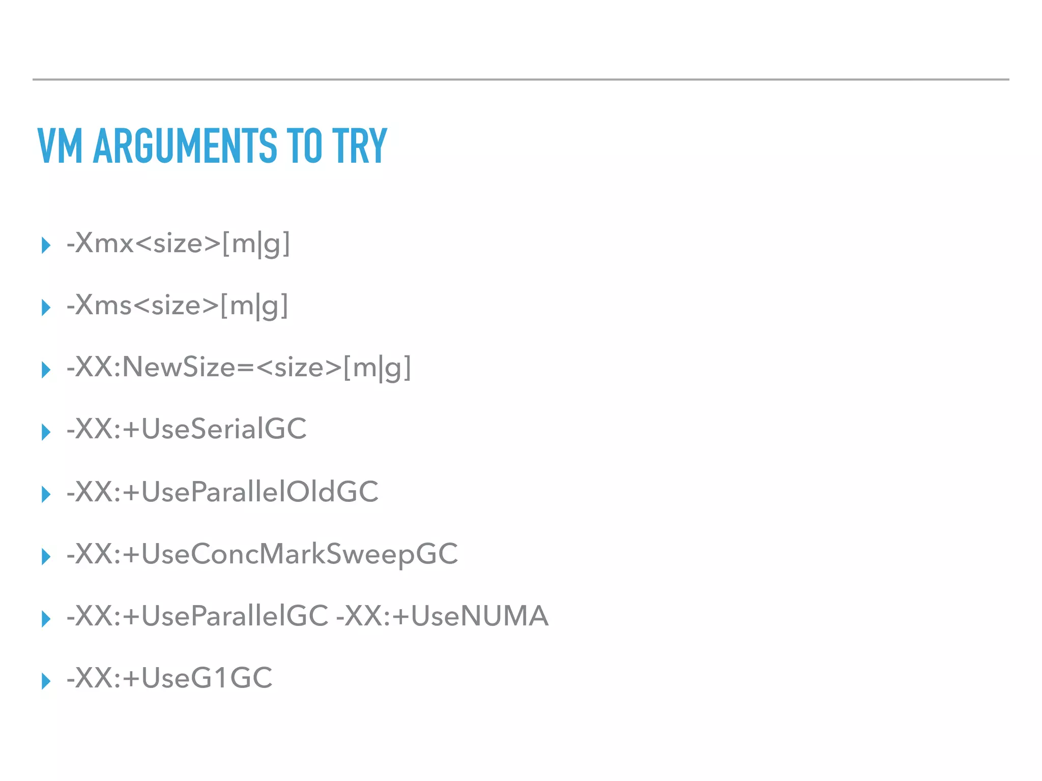 VM ARGUMENTS TO TRY
▸ -Xmx<size>[m|g]
▸ -Xms<size>[m|g]
▸ -XX:NewSize=<size>[m|g]
▸ -XX:+UseSerialGC
▸ -XX:+UseParallelOldGC
▸ -XX:+UseConcMarkSweepGC
▸ -XX:+UseParallelGC -XX:+UseNUMA
▸ -XX:+UseG1GC
 