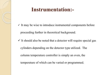 Instrumentation:-
 It may be wise to introduce instrumental components before
proceeding further in theoretical background.
 It should also be noted that a detector will require special gas
cylinders depending on the detector type utilized. The
column temperature controller is simply an oven, the
temperature of which can be varied or programmed.
 