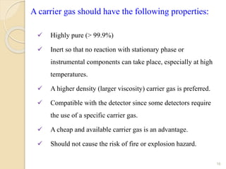 16
A carrier gas should have the following properties:
 Highly pure (> 99.9%)
 Inert so that no reaction with stationary phase or
instrumental components can take place, especially at high
temperatures.
 A higher density (larger viscosity) carrier gas is preferred.
 Compatible with the detector since some detectors require
the use of a specific carrier gas.
 A cheap and available carrier gas is an advantage.
 Should not cause the risk of fire or explosion hazard.
 