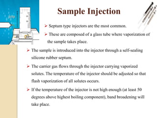  Septum type injectors are the most common.
 These are composed of a glass tube where vaporization of
the sample takes place.
 The sample is introduced into the injector through a self-sealing
silicone rubber septum.
 The carrier gas flows through the injector carrying vaporized
solutes. The temperature of the injector should be adjusted so that
flash vaporization of all solutes occurs.
 If the temperature of the injector is not high enough (at least 50
degrees above highest boiling component), band broadening will
take place.
Sample Injection
 