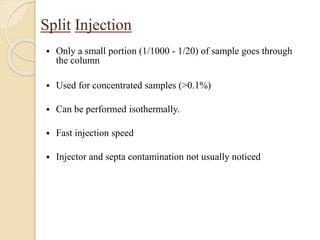 Split Injection
 Only a small portion (1/1000 - 1/20) of sample goes through
the column
 Used for concentrated samples (>0.1%)
 Can be performed isothermally.
 Fast injection speed
 Injector and septa contamination not usually noticed
 