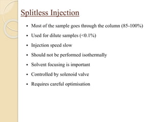 Splitless Injection
 Most of the sample goes through the column (85-100%)
 Used for dilute samples (<0.1%)
 Injection speed slow
 Should not be performed isothermally
 Solvent focusing is important
 Controlled by solenoid valve
 Requires careful optimisation
 