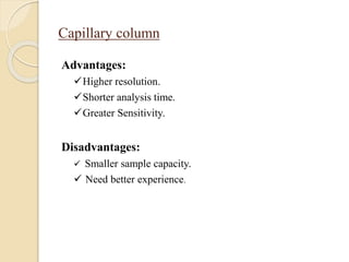 Capillary column
Advantages:
Higher resolution.
Shorter analysis time.
Greater Sensitivity.
Disadvantages:
 Smaller sample capacity.
 Need better experience.
 