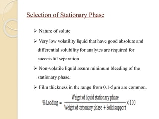 Selection of Stationary Phase
 Nature of solute
 Very low volatility liquid that have good absolute and
differential solubility for analytes are required for
successful separation.
 Non-volatile liquid assure minimum bleeding of the
stationary phase.
 Film thickness in the range from 0.1-5µm are common.
 