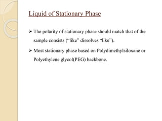 Liquid of Stationary Phase
 The polarity of stationary phase should match that of the
sample consists (“like” dissolves “like”).
 Most stationary phase based on Polydimethylsiloxane or
Polyethylene glycol(PEG) backbone.
 