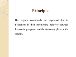 Principle
The organic compounds are separated due to
differences in their partitioning behavior between
the mobile gas phase and the stationary phase in the
column.
 