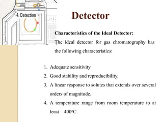 Detector
Characteristics of the Ideal Detector:
The ideal detector for gas chromatography has
the following characteristics:
1. Adequate sensitivity
2. Good stability and reproducibility.
3. A linear response to solutes that extends over several
orders of magnitude.
4. A temperature range from room temperature to at
least 400oC.
 