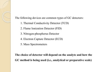 The following devices are common types of GC detectors:
1. Thermal Conductivity Detector (TCD)
2. Flame Ionization Detector (FID)
3. Nitrogen-phosphorus Detector
4. Electron Capture Detector (ECD)
5. Mass Spectrometers
The choice of detector will depend on the analyte and how the
GC method is being used (i.e., analytical or preparative scale)
 