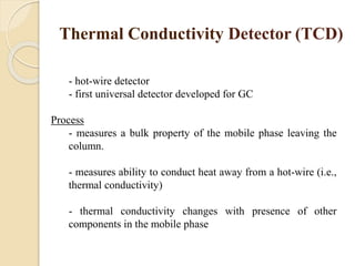 Thermal Conductivity Detector (TCD)
- hot-wire detector
- first universal detector developed for GC
Process
- measures a bulk property of the mobile phase leaving the
column.
- measures ability to conduct heat away from a hot-wire (i.e.,
thermal conductivity)
- thermal conductivity changes with presence of other
components in the mobile phase
 
