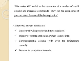 This makes GC useful in the separation of a number of small
organic and inorganic compounds (They can big compounds if
you can make them small before separation).
A simple GC system consists of:
 Gas source (with pressure and flow regulators)
 Injector or sample application system (sample inlet)
 Chromatographic column (with oven for temperature
control)
 Detector & computer or recorder
 