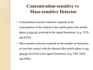 Concentration-sensitive vs
Mass-sensitive Detector
 Concentration-sensitive detector responds to the
concentration of the analyte in the mobile phase (the mobile
phase is directly involved in the signal formation). (e.g. TCD
and ECD).
 Mass-sensitive detector responds to the number of molecules
or ions that contact with the detector (the mobile phase is not
directly involved in the signal formation). (e.g. FID, AED,
and FPD).
 