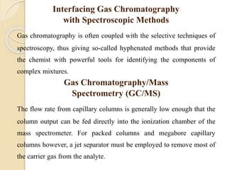 Interfacing Gas Chromatography
with Spectroscopic Methods
Gas chromatography is often coupled with the selective techniques of
spectroscopy, thus giving so-called hyphenated methods that provide
the chemist with powerful tools for identifying the components of
complex mixtures.
Gas Chromatography/Mass
Spectrometry (GC/MS)
The flow rate from capillary columns is generally low enough that the
column output can be fed directly into the ionization chamber of the
mass spectrometer. For packed columns and megabore capillary
columns however, a jet separator must be employed to remove most of
the carrier gas from the analyte.
 