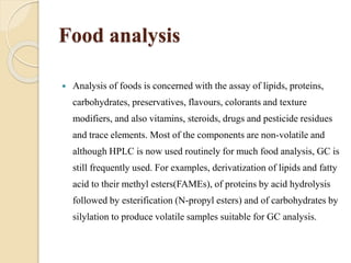 Food analysis
 Analysis of foods is concerned with the assay of lipids, proteins,
carbohydrates, preservatives, flavours, colorants and texture
modifiers, and also vitamins, steroids, drugs and pesticide residues
and trace elements. Most of the components are non-volatile and
although HPLC is now used routinely for much food analysis, GC is
still frequently used. For examples, derivatization of lipids and fatty
acid to their methyl esters(FAMEs), of proteins by acid hydrolysis
followed by esterification (N-propyl esters) and of carbohydrates by
silylation to produce volatile samples suitable for GC analysis.
 