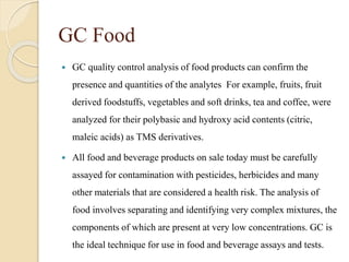 GC Food
 GC quality control analysis of food products can confirm the
presence and quantities of the analytes For example, fruits, fruit
derived foodstuffs, vegetables and soft drinks, tea and coffee, were
analyzed for their polybasic and hydroxy acid contents (citric,
maleic acids) as TMS derivatives.
 All food and beverage products on sale today must be carefully
assayed for contamination with pesticides, herbicides and many
other materials that are considered a health risk. The analysis of
food involves separating and identifying very complex mixtures, the
components of which are present at very low concentrations. GC is
the ideal technique for use in food and beverage assays and tests.
 