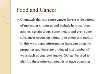 Food and Cancer
 Chemicals that can cause cancer have a wide variety
of molecular structures and include hydrocarbons,
amines, certain drugs, some metals and even some
substances occurring naturally in plants and molds.
In this way, many nitrosamines have carcinogenic
properties and these are produced in a number of
ways such as cigarette smoke. GC can be used to
identify these nitro-compounds in trace quantities.
 
