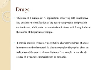 Drugs
 There are still numerous GC applications involving both quantitative
and qualitative identification of the active components and possible
contaminants, adulterants or characteristic features which may indicate
the source of the particular sample.
 Forensic analysis frequently users GC to characterize drugs of abuse,
in some cases the characteristic chromatographic fingerprint gives an
indication of the source of manufacture of the sample or worldwide
source of a vegetable material such as cannabis.
 
