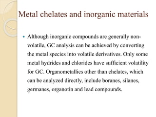 Metal chelates and inorganic materials
 Although inorganic compounds are generally non-
volatile, GC analysis can be achieved by converting
the metal species into volatile derivatives. Only some
metal hydrides and chlorides have sufficient volatility
for GC. Organometallics other than chelates, which
can be analyzed directly, include boranes, silanes,
germanes, organotin and lead compounds.
 
